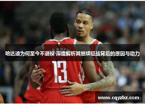 哈达迪为何至今不退役 深度解析其继续征战背后的原因与动力